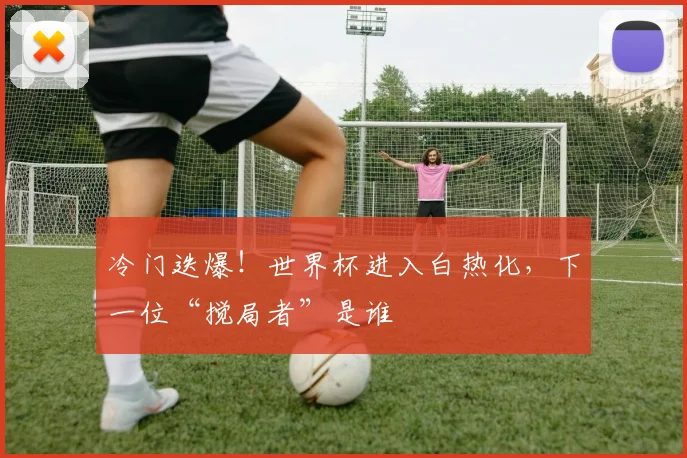 冷门迭爆！世界杯进入白热化，下一位“搅局者”是谁